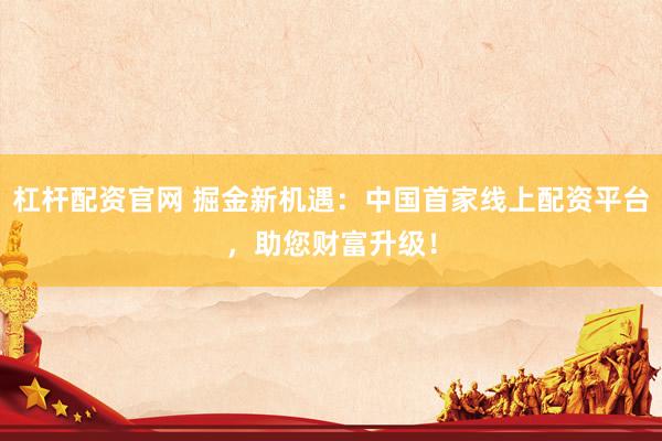 杠杆配资官网 掘金新机遇：中国首家线上配资平台，助您财富升级！