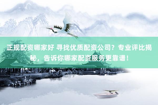 正规配资哪家好 寻找优质配资公司？专业评比揭秘，告诉你哪家配资服务更靠谱！