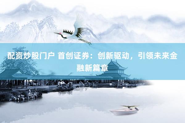 配资炒股门户 首创证券：创新驱动，引领未来金融新篇章