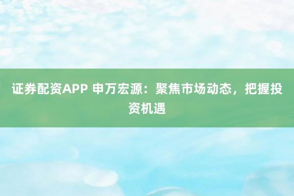 证券配资APP 申万宏源：聚焦市场动态，把握投资机遇