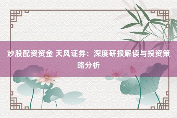 炒股配资资金 天风证券：深度研报解读与投资策略分析