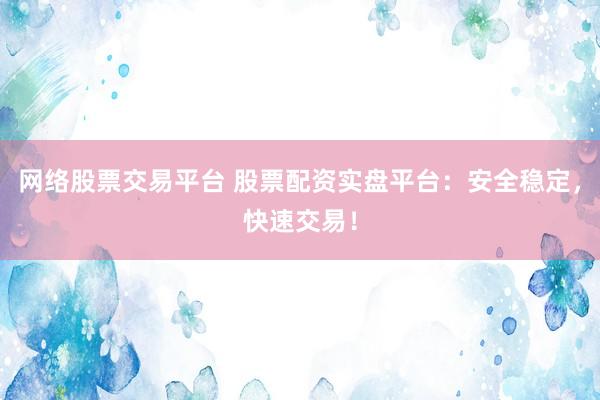网络股票交易平台 股票配资实盘平台：安全稳定，快速交易！