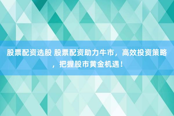 股票配资选股 股票配资助力牛市，高效投资策略，把握股市黄金机遇！