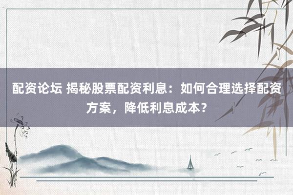 配资论坛 揭秘股票配资利息：如何合理选择配资方案，降低利息成本？
