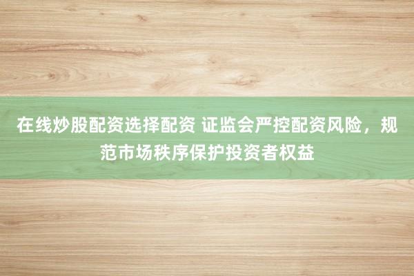 在线炒股配资选择配资 证监会严控配资风险，规范市场秩序保护投资者权益