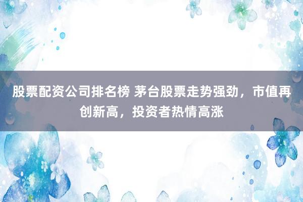股票配资公司排名榜 茅台股票走势强劲，市值再创新高，投资者热情高涨