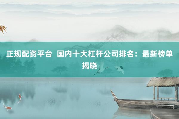 正规配资平台  国内十大杠杆公司排名：最新榜单揭晓