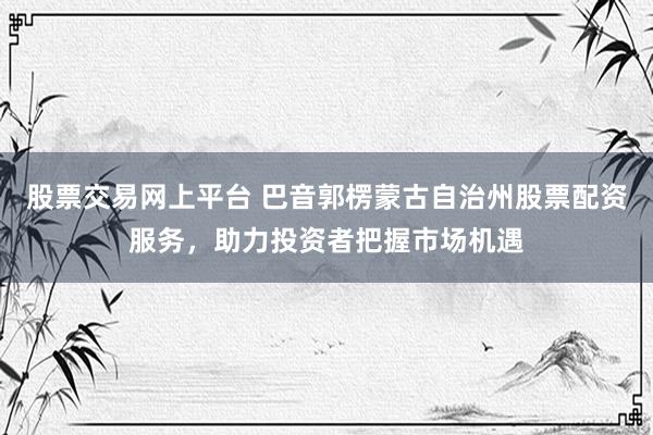 股票交易网上平台 巴音郭楞蒙古自治州股票配资服务，助力投资者把握市场机遇