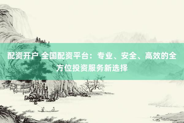 配资开户 全国配资平台：专业、安全、高效的全方位投资服务新选择