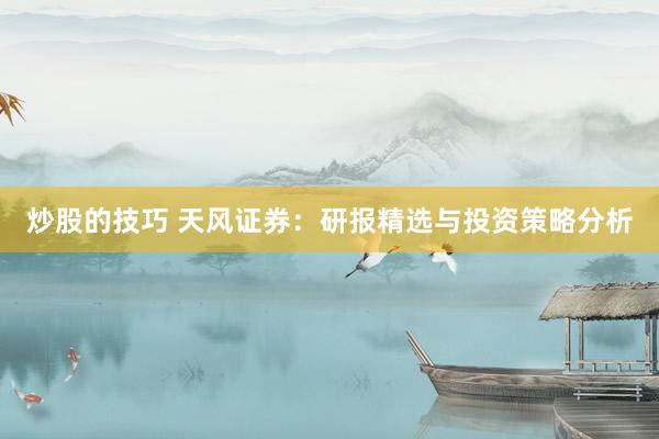 炒股的技巧 天风证券：研报精选与投资策略分析