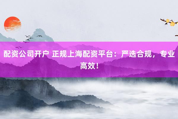 配资公司开户 正规上海配资平台：严选合规，专业高效！