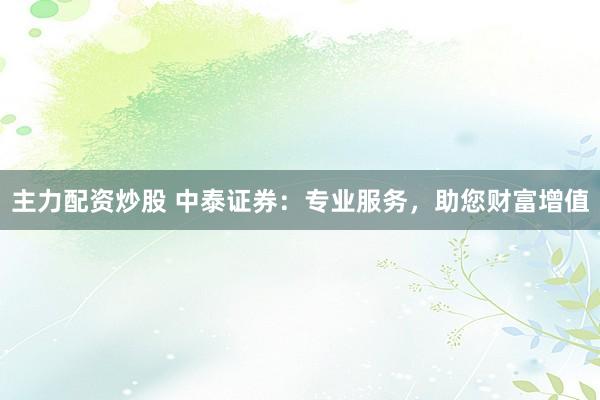 主力配资炒股 中泰证券:专业服务,助您财富增值