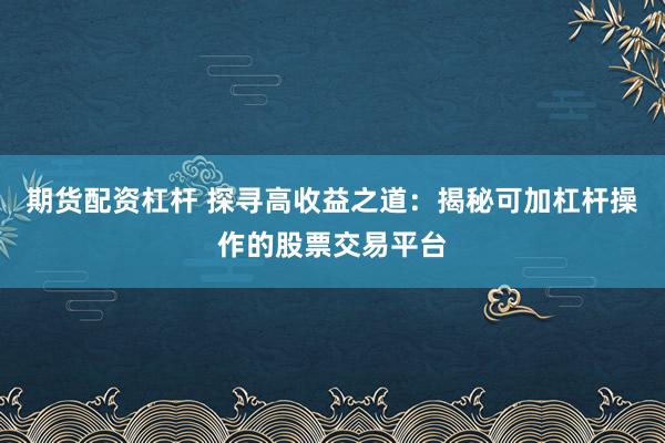 期货配资杠杆 探寻高收益之道:揭秘可加杠杆操作的股票交易平台