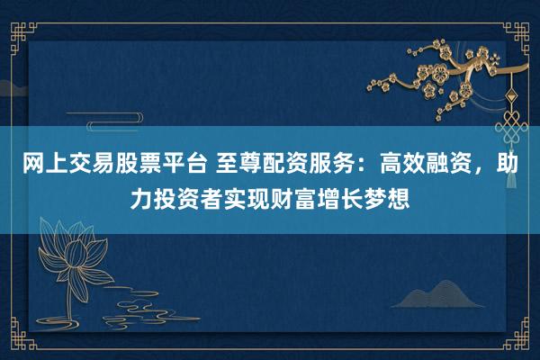 网上交易股票平台 至尊配资服务:高效融资,助力投资者实现财富增长梦想