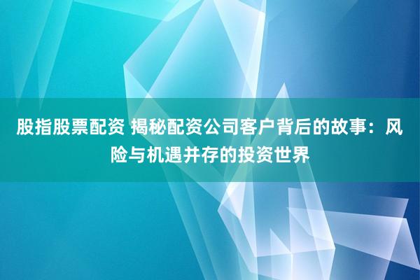 股指股票配资 揭秘配资公司客户背后的故事：风险与机遇并存的投资世界