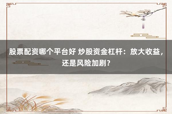 股票配资哪个平台好 炒股资金杠杆:放大收益,还是风险加剧?