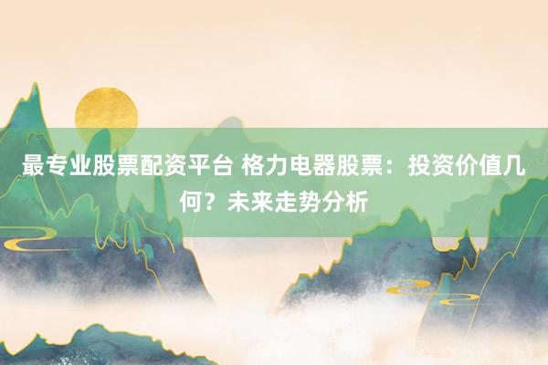 最专业股票配资平台 格力电器股票:投资价值几何?未来走势分析