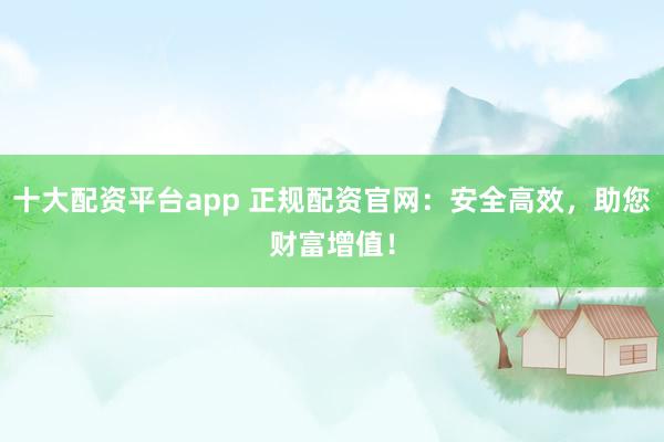十大配资平台app 正规配资官网:安全高效,助您财富增值!