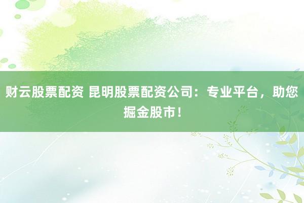 财云股票配资 昆明股票配资公司：专业平台，助您掘金股市！