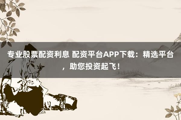 专业股票配资利息 配资平台APP下载：精选平台，助您投资起飞！