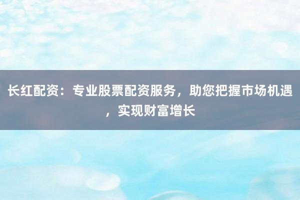 长红配资：专业股票配资服务，助您把握市场机遇，实现财富增长