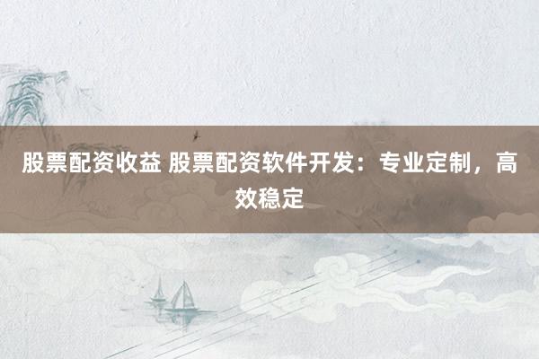 股票配资收益 股票配资软件开发：专业定制，高效稳定