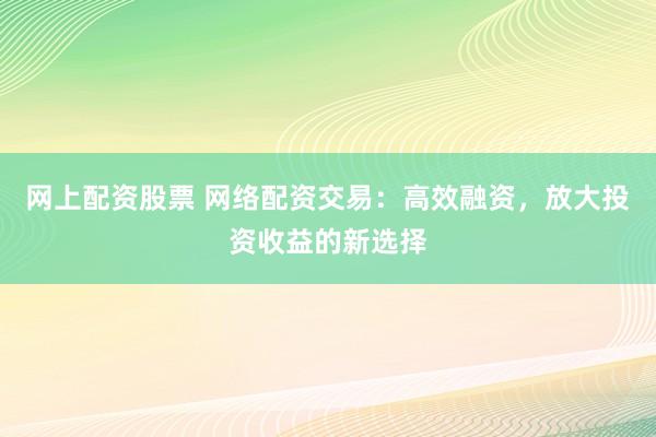 网上配资股票 网络配资交易：高效融资，放大投资收益的新选择