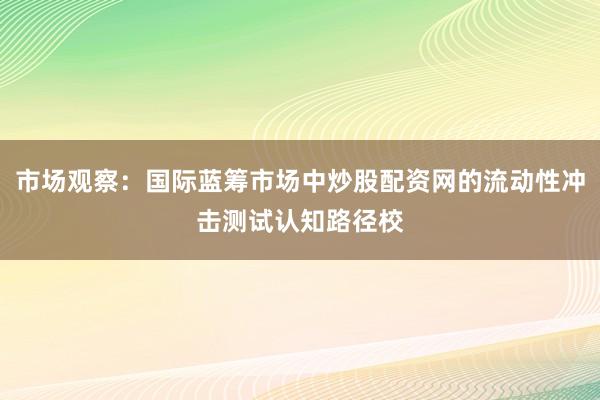 市场观察：国际蓝筹市场中炒股配资网的流动性冲击测试认知路径校