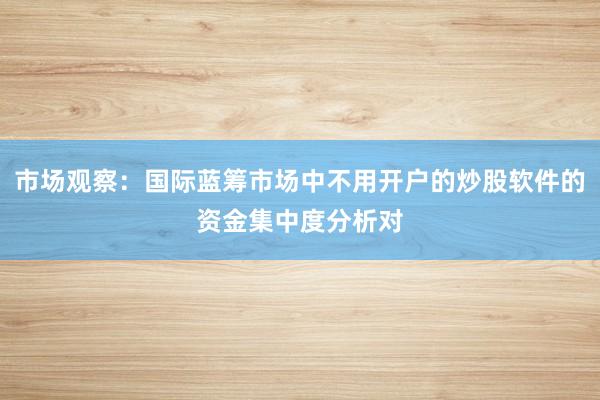 市场观察：国际蓝筹市场中不用开户的炒股软件的资金集中度分析对