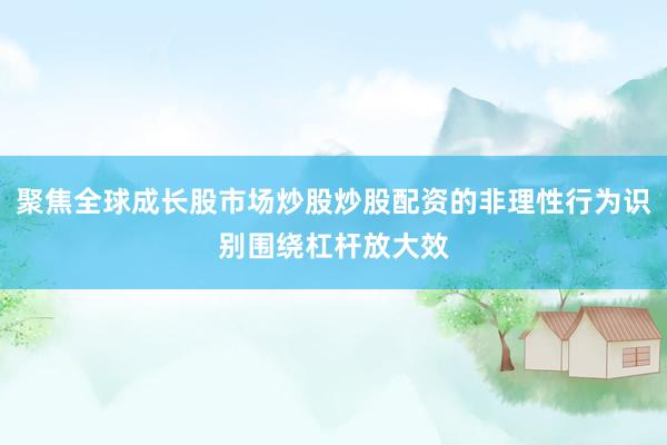 聚焦全球成长股市场炒股炒股配资的非理性行为识别围绕杠杆放大效