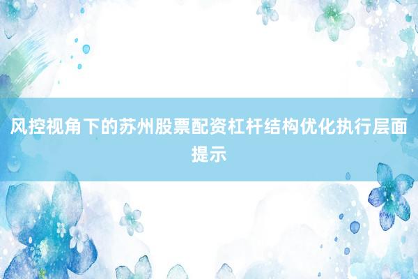 风控视角下的苏州股票配资杠杆结构优化执行层面提示