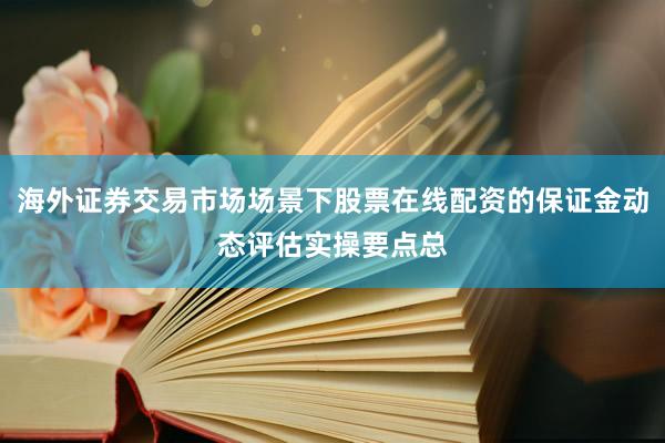 海外证券交易市场场景下股票在线配资的保证金动态评估实操要点总