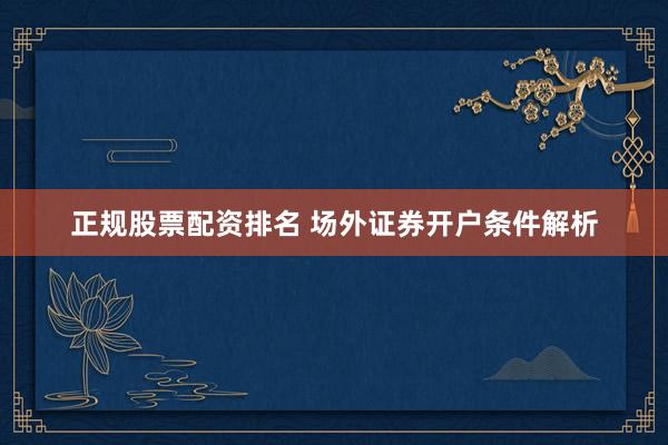正规股票配资排名 场外证券开户条件解析