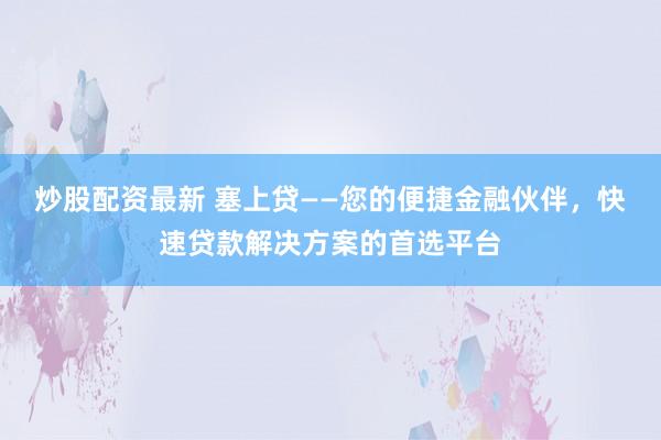 炒股配资最新 塞上贷——您的便捷金融伙伴，快速贷款解决方案的首选平台