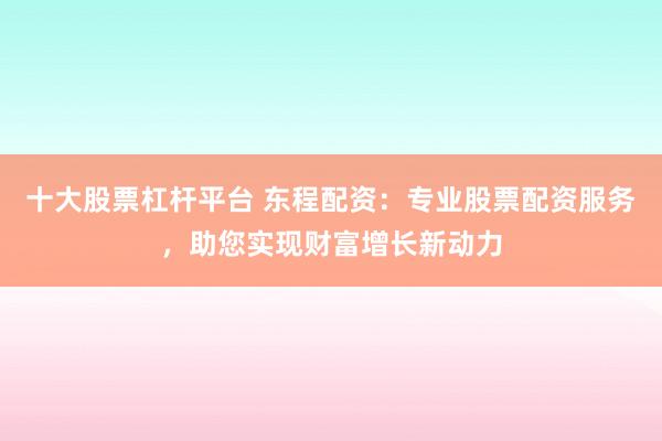 十大股票杠杆平台 东程配资：专业股票配资服务，助您实现财富增长新动力
