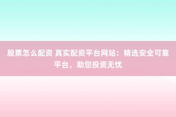 股票怎么配资 真实配资平台网站：精选安全可靠平台，助您投资无忧
