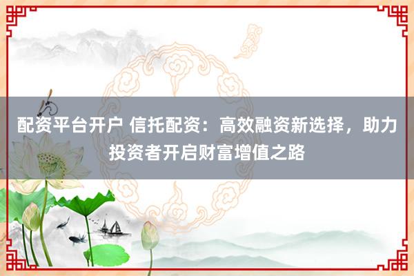 配资平台开户 信托配资：高效融资新选择，助力投资者开启财富增值之路