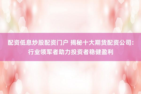 配资低息炒股配资门户 揭秘十大期货配资公司：行业领军者助力投资者稳健盈利