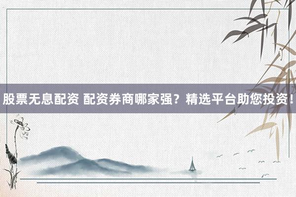 股票无息配资 配资券商哪家强？精选平台助您投资！