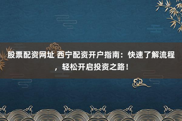 股票配资网址 西宁配资开户指南：快速了解流程，轻松开启投资之路！