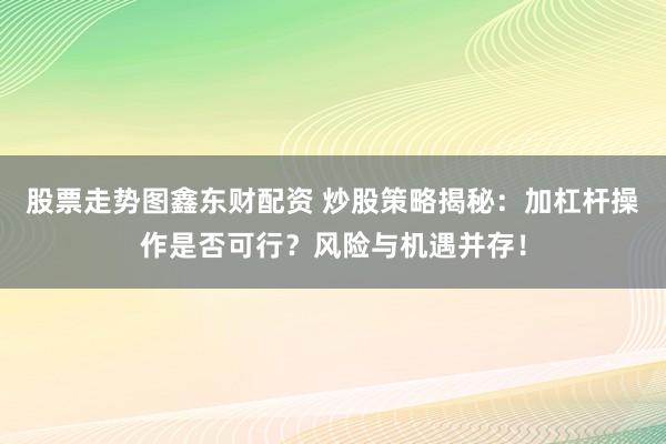 股票走势图鑫东财配资 炒股策略揭秘：加杠杆操作是否可行？风险与机遇并存！