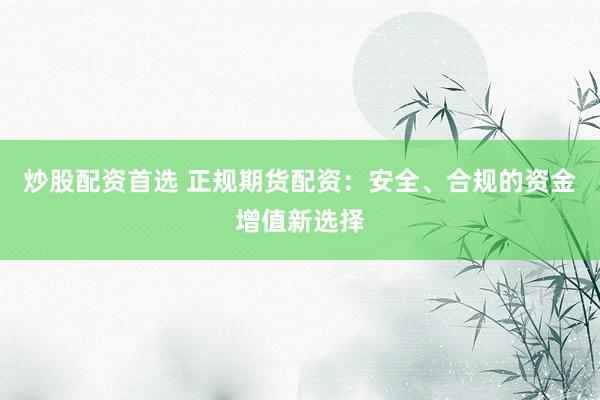 炒股配资首选 正规期货配资：安全、合规的资金增值新选择