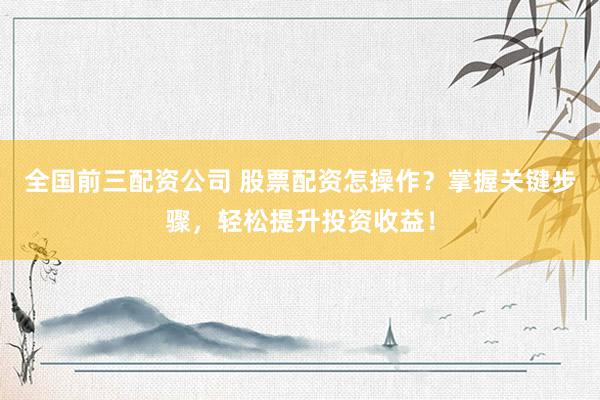 全国前三配资公司 股票配资怎操作？掌握关键步骤，轻松提升投资收益！