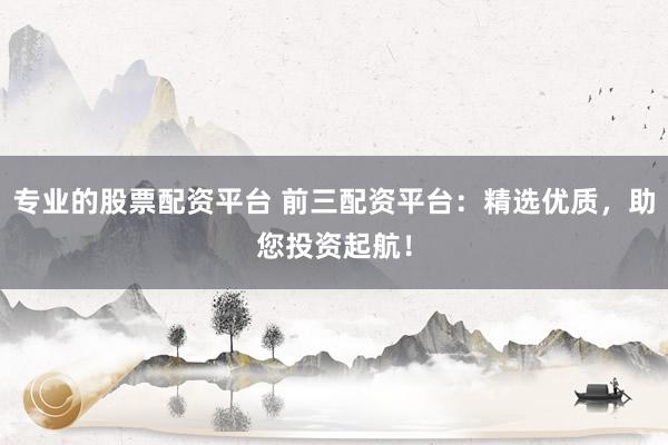 专业的股票配资平台 前三配资平台：精选优质，助您投资起航！