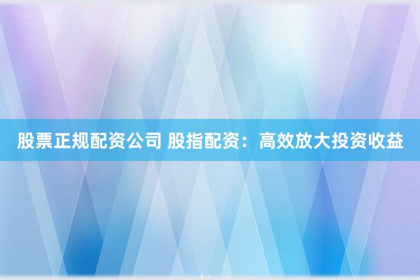 股票正规配资公司 股指配资：高效放大投资收益