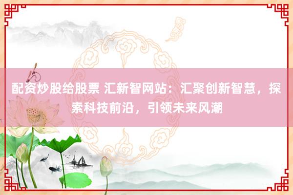 配资炒股给股票 汇新智网站：汇聚创新智慧，探索科技前沿，引领未来风潮
