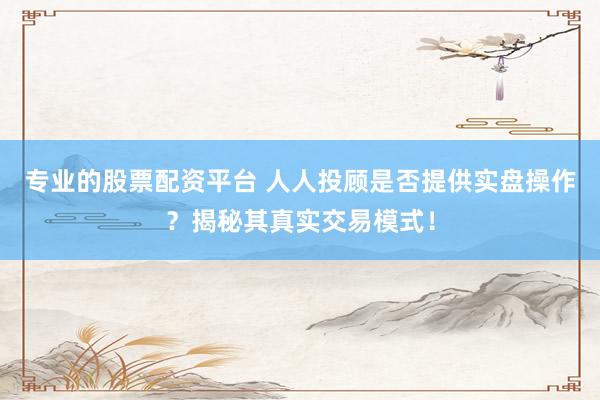 专业的股票配资平台 人人投顾是否提供实盘操作？揭秘其真实交易模式！