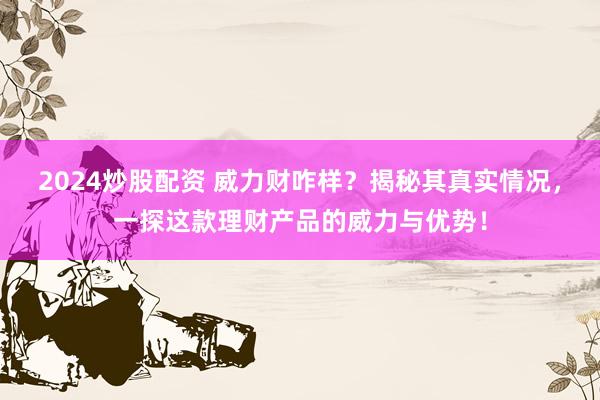 2024炒股配资 威力财咋样？揭秘其真实情况，一探这款理财产品的威力与优势！