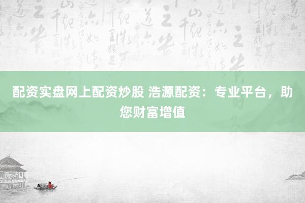 配资实盘网上配资炒股 浩源配资：专业平台，助您财富增值