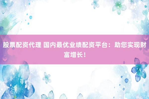 股票配资代理 国内最优业绩配资平台：助您实现财富增长！